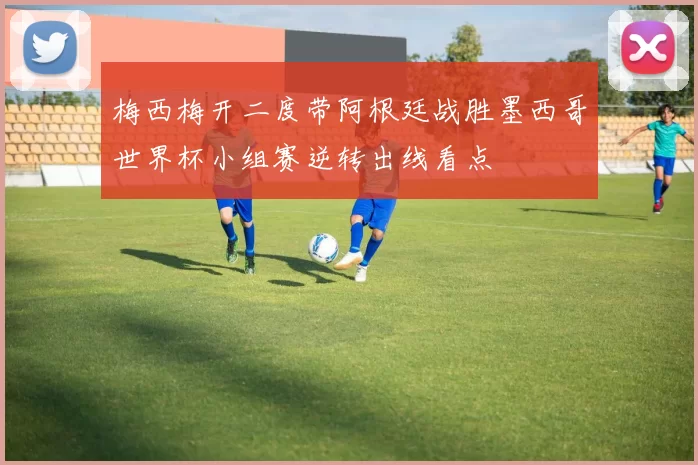 梅西梅开二度带阿根廷战胜墨西哥世界杯小组赛逆转出线看点