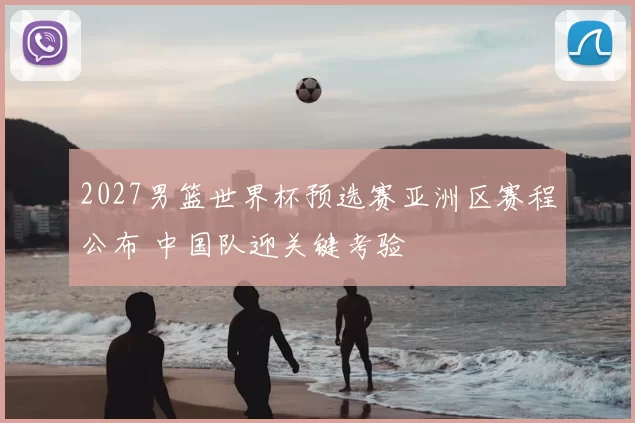 2027男篮世界杯预选赛亚洲区赛程公布 中国队迎关键考验