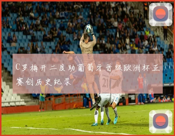 C罗梅开二度助葡萄牙晋级欧洲杯正赛创历史纪录