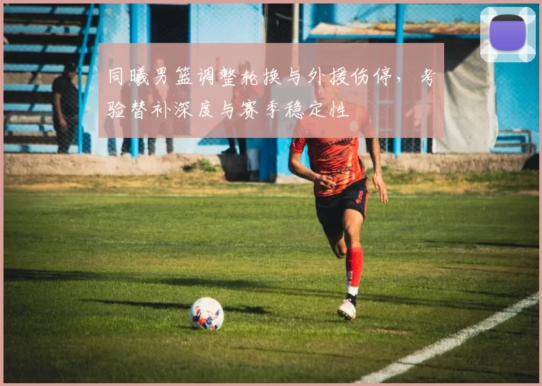 同曦男篮调整轮换与外援伤停，考验替补深度与赛季稳定性