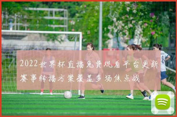 2022世界杯直播免费观看平台更新赛事转播方案覆盖多场焦点战