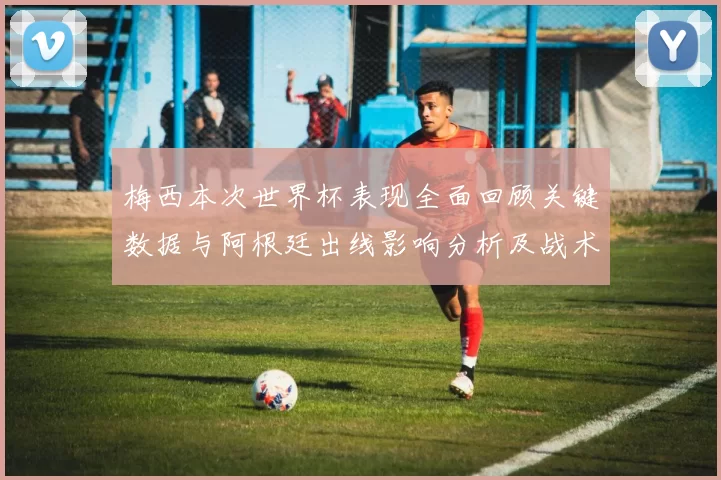 梅西本次世界杯表现全面回顾关键数据与阿根廷出线影响分析及战术角色解读