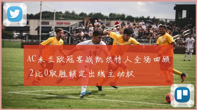 AC米兰欧冠客战凯尔特人全场回顾 2比0取胜锁定出线主动权