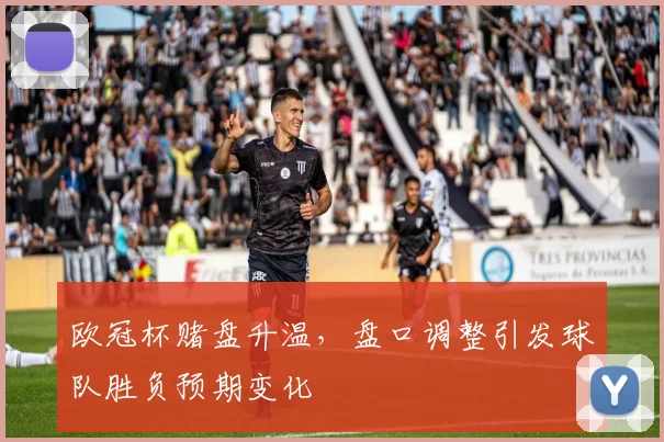 欧冠杯赌盘升温，盘口调整引发球队胜负预期变化