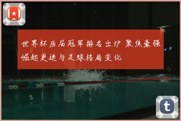 世界杯历届冠军排名出炉 聚焦豪强崛起更迭与足球格局变化