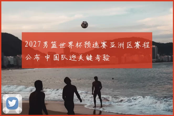 2027男篮世界杯预选赛亚洲区赛程公布 中国队迎关键考验