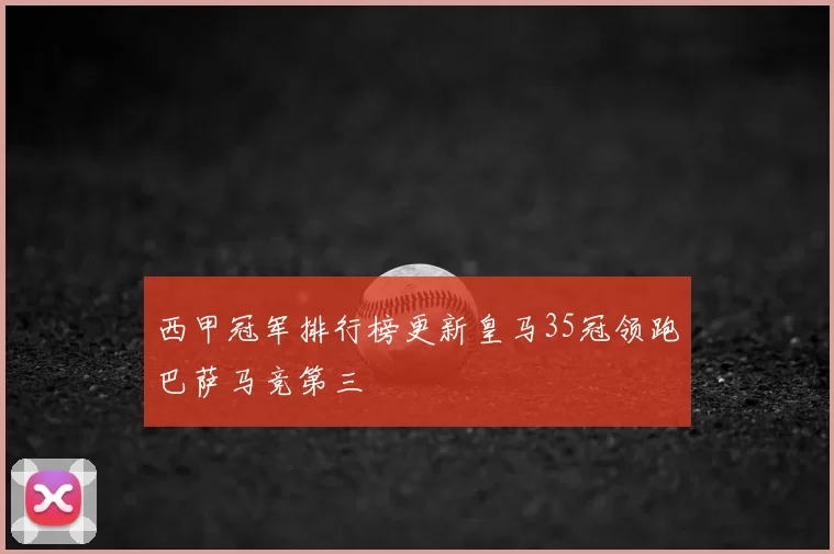 西甲冠军排行榜更新皇马35冠领跑巴萨马竞第三