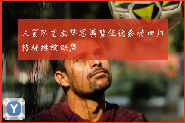 火箭队首发阵容调整伍德泰特回归格林继续缺席