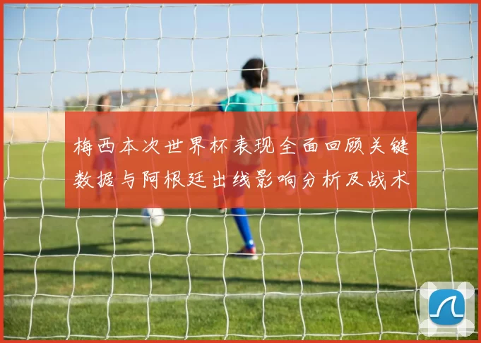梅西本次世界杯表现全面回顾关键数据与阿根廷出线影响分析及战术角色解读