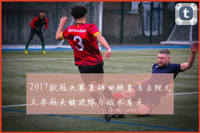 2017欧冠决赛集锦回顾皇马击败尤文夺冠关键进球与战术看点