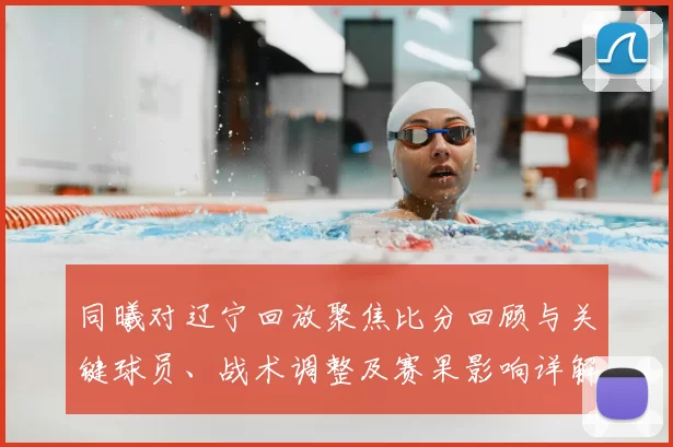 同曦对辽宁回放聚焦比分回顾与关键球员、战术调整及赛果影响详解