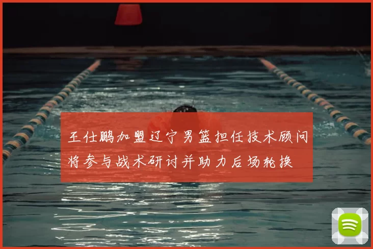 王仕鹏加盟辽宁男篮担任技术顾问将参与战术研讨并助力后场轮换