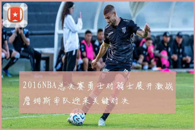 2016NBA总决赛勇士对骑士展开激战詹姆斯率队迎来关键对决