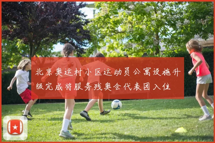 北京奥运村小区运动员公寓设施升级完成将服务残奥会代表团入住