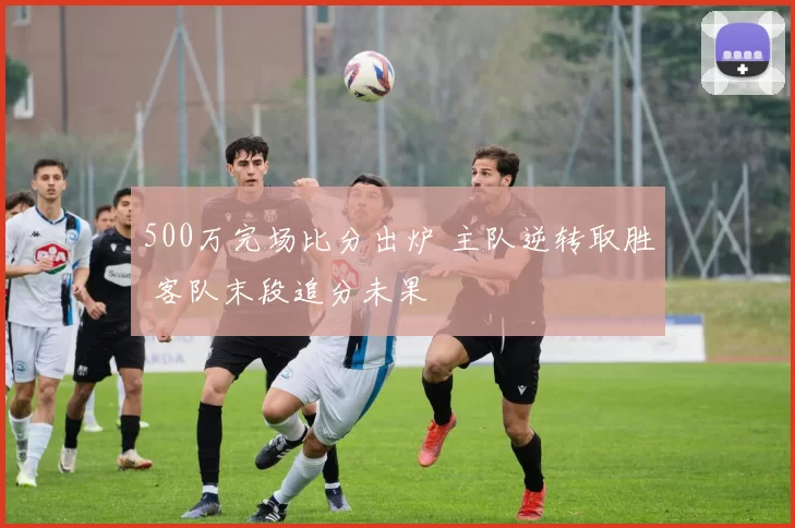 500万完场比分出炉 主队逆转取胜 客队末段追分未果