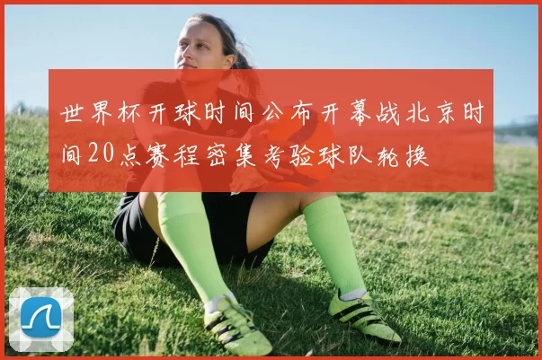 世界杯开球时间公布开幕战北京时间20点赛程密集考验球队轮换