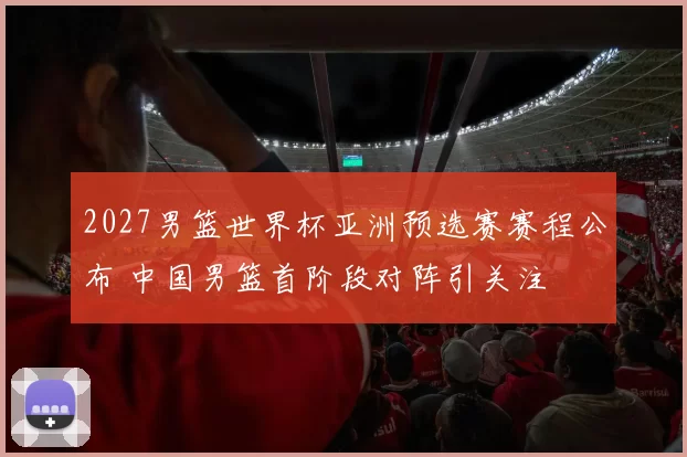 2027男篮世界杯亚洲预选赛赛程公布 中国男篮首阶段对阵引关注