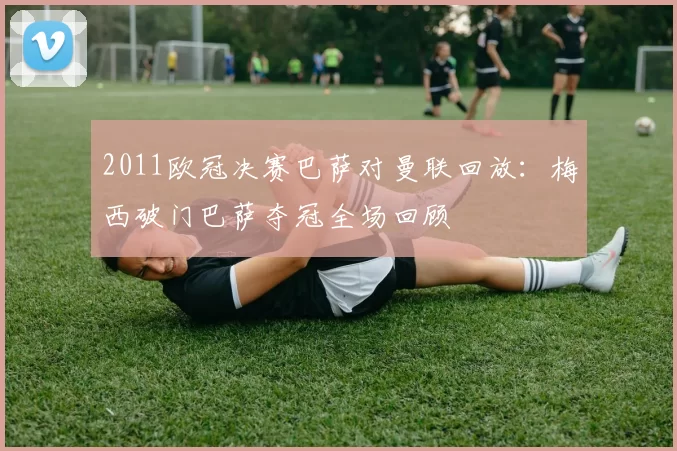 2011欧冠决赛巴萨对曼联回放：梅西破门巴萨夺冠全场回顾