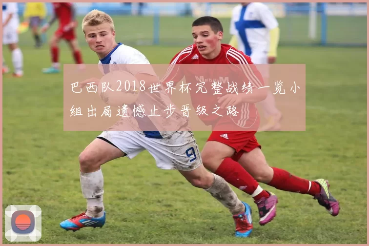 巴西队2018世界杯完整战绩一览小组出局遗憾止步晋级之路